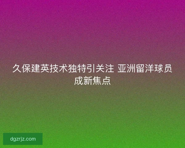 久保建英技术独特引关注 亚洲留洋球员成新焦点