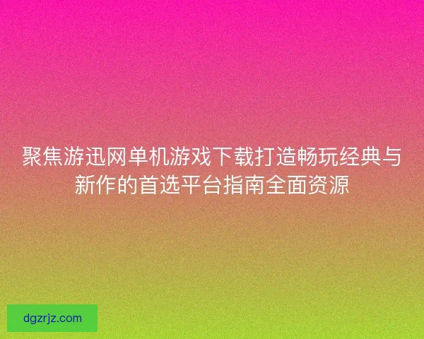 聚焦游迅网单机游戏下载打造畅玩经典与新作的首选平台指南全面资源