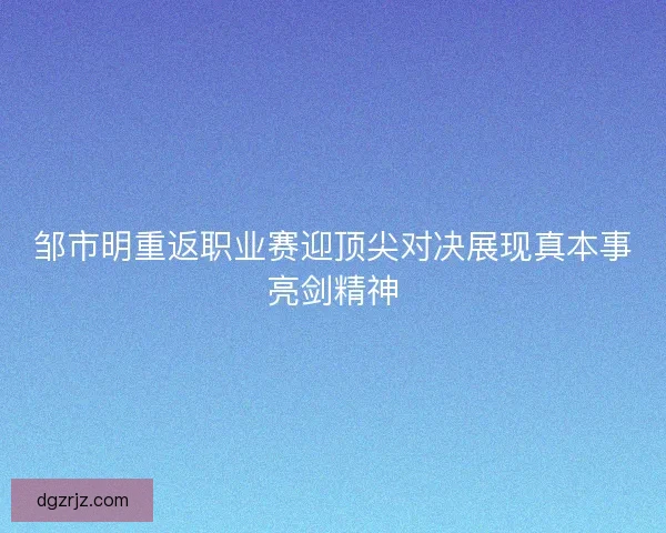 邹市明重返职业赛迎顶尖对决展现真本事亮剑精神 邹市明重返职业赛迎顶尖对决展现真本事亮剑精神