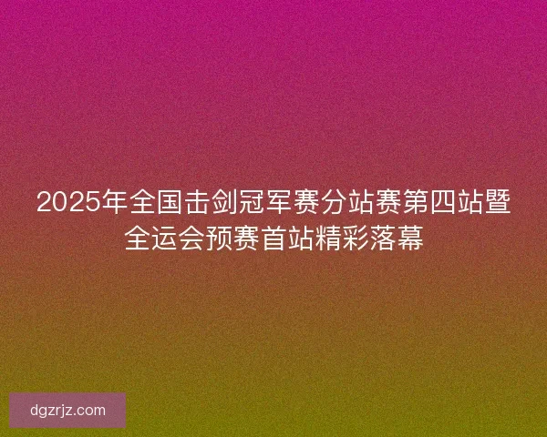 2025年全国击剑冠军赛分站赛第四站暨全运会预赛首站精彩落幕 2025年全国击剑冠军赛分站赛第四站暨全运会预赛首站精彩落幕