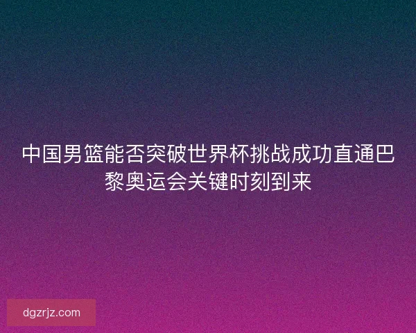 中国男篮能否突破世界杯挑战成功直通巴黎奥运会关键时刻到来