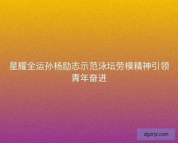 星耀全运孙杨励志示范泳坛劳模精神引领青年奋进