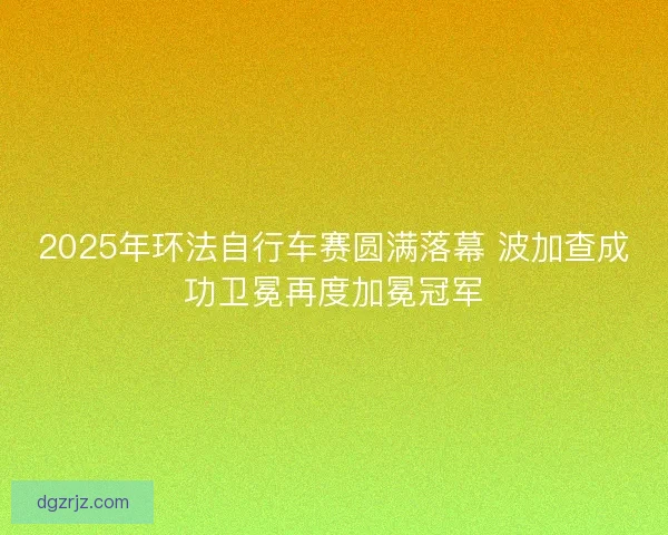 2025年环法自行车赛圆满落幕 波加查成功卫冕再度加冕冠军