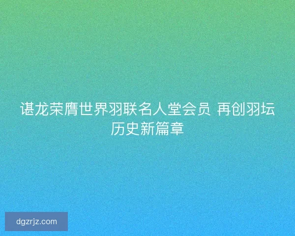 谌龙荣膺世界羽联名人堂会员 再创羽坛历史新篇章