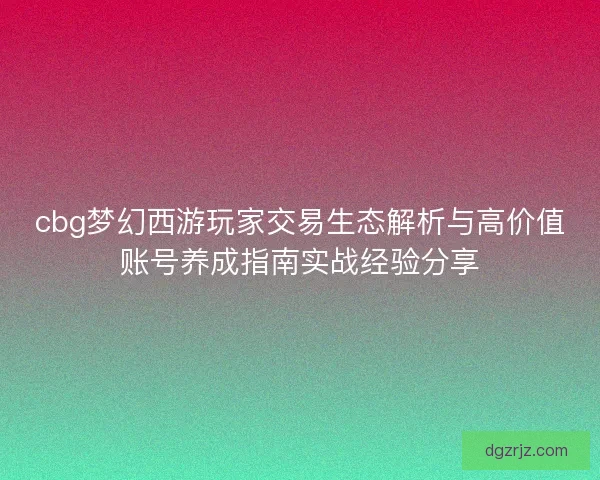 cbg梦幻西游玩家交易生态解析与高价值账号养成指南实战经验分享 cbg梦幻西游玩家交易生态解析与高价值账号养成指南实战经验分享