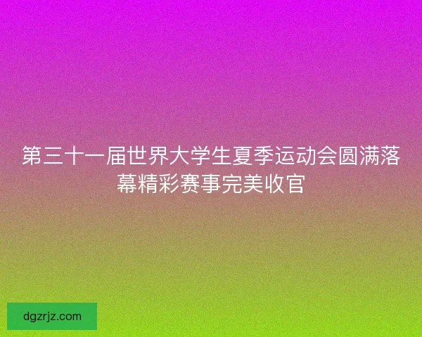 第三十一届世界大学生夏季运动会圆满落幕精彩赛事完美收官
