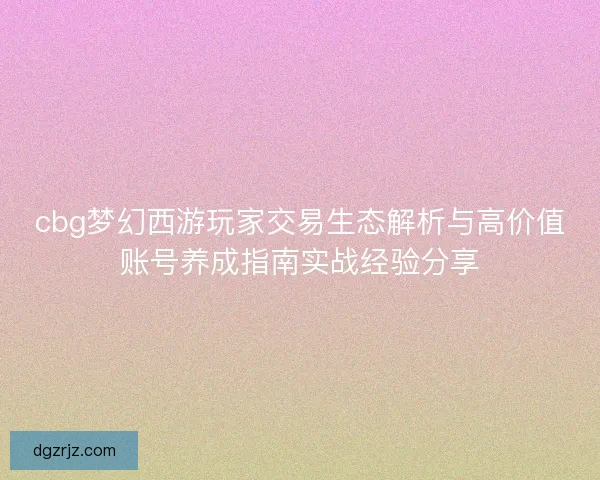 cbg梦幻西游玩家交易生态解析与高价值账号养成指南实战经验分享