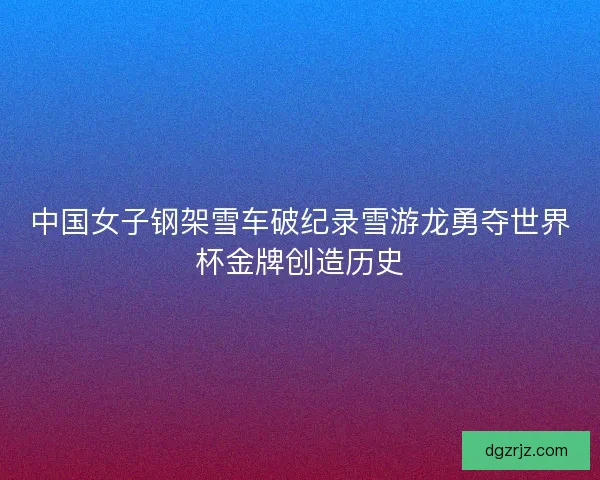 中国女子钢架雪车破纪录雪游龙勇夺世界杯金牌创造历史