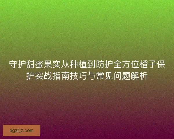 守护甜蜜果实从种植到防护全方位橙子保护实战指南技巧与常见问题解析