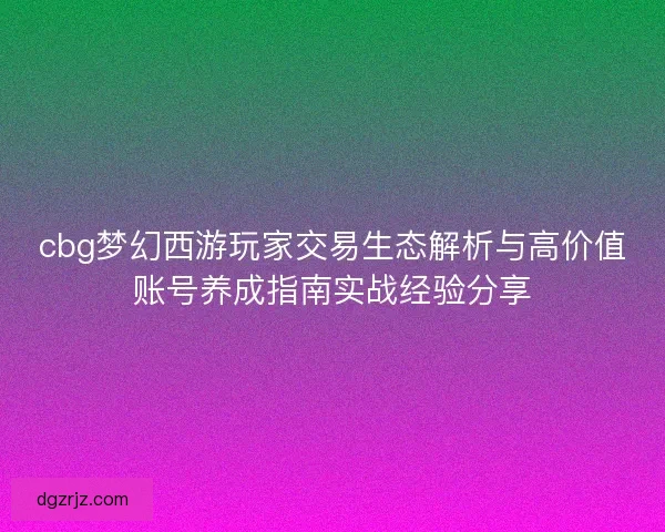cbg梦幻西游玩家交易生态解析与高价值账号养成指南实战经验分享