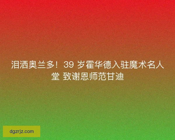 泪洒奥兰多！39 岁霍华德入驻魔术名人堂 致谢恩师范甘迪