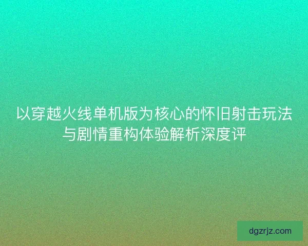 以穿越火线单机版为核心的怀旧射击玩法与剧情重构体验解析深度评