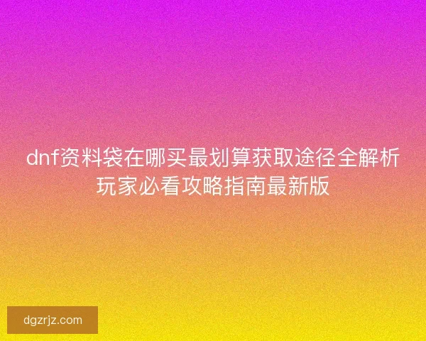dnf资料袋在哪买最划算获取途径全解析玩家必看攻略指南最新版 dnf资料袋在哪买最划算获取途径全解析玩家必看攻略指南最新版