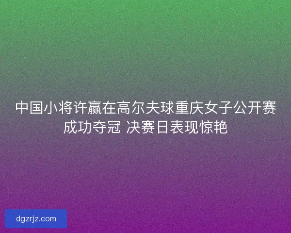 中国小将许赢在高尔夫球重庆女子公开赛成功夺冠 决赛日表现惊艳