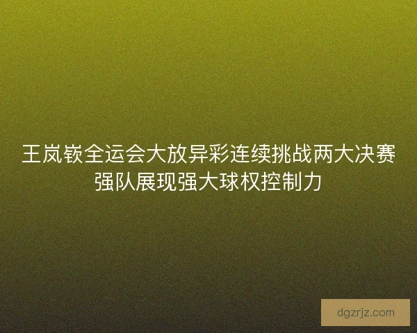 王岚嵚全运会大放异彩连续挑战两大决赛强队展现强大球权控制力 王岚嵚全运会大放异彩连续挑战两大决赛强队展现强大球权控制力