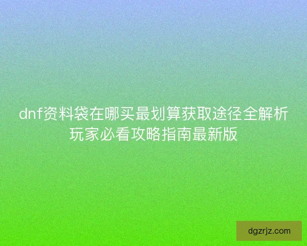 dnf资料袋在哪买最划算获取途径全解析玩家必看攻略指南最新版 dnf资料袋在哪买最划算获取途径全解析玩家必看攻略指南最新版