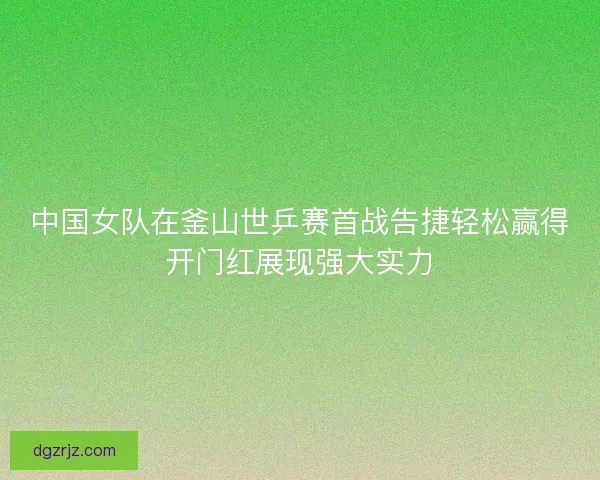 中国女队在釜山世乒赛首战告捷轻松赢得开门红展现强大实力 中国女队在釜山世乒赛首战告捷轻松赢得开门红展现强大实力
