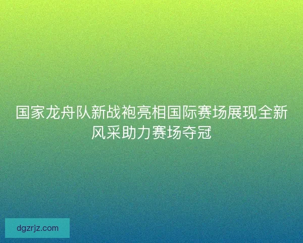 国家龙舟队新战袍亮相国际赛场展现全新风采助力赛场夺冠 国家龙舟队新战袍亮相国际赛场展现全新风采助力赛场夺冠